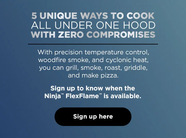 5 unique ways to cook all under one hood with zero compromises--With precision temperature control, woodfire smoke, roast, griddle, and make Pizza. Sign up to know when the Ninja™ FlexFlame™ is available.