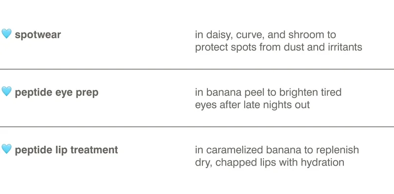 🩵 spotwear: in daisy, curve, and shroom to protect spots from dust and irritants 🩵 peptide eye prep: in banana peel to brighten tired eyes after late nights out 🩵 peptide lip treatment: in caramelized banana to replenish dry, chapped lips with hydration