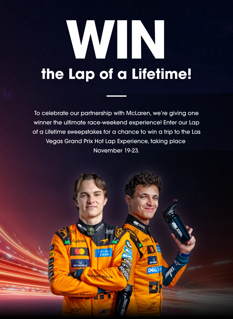 WIN the Lap of a Lifetime! To celebrate our partnership with McLaren, we’re giving one winner the ultimate race‑weekend experience! Enter our Lap of a Lifetime sweepstakes for a chance to win a trip to the Las Vegas Grand Prix Hot Lap Experience, taking place November 19‑23. ENTER NOW