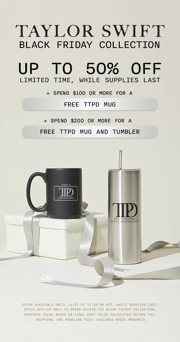 Taylor Swift Black Friday Collection. Up to 50% off, limited time, while supplies last. + Spend $100 or more for a free TTPD Mug. + Spend $200 or more for a free TTPD Mug and Tumbler. Offer available until 11/27 at 11:59 am EST, while supplies last. Offer applies only to spend within the Black Friday Collection. Purchase value based on final cart value calculated before tax, shipping, and handling fees. Excludes music products.