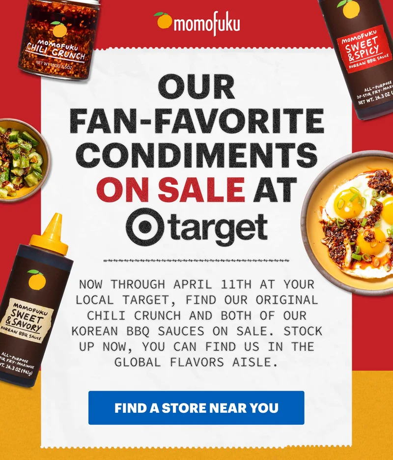 Header: Our Fan-Favorite Condiments ON SALE at Target Now through April 11th at your local Target, find our Original Chili Crunch and both of our Korean BBQ Sauces on sale. Stock up now, you can find us in the global flavors aisle.  CTA: FIND A STORE NEAR YOU