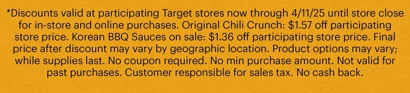 *Discounts valid at participating Target stores now through 4/11/25 until store close for in-store and online purchases. Original Chili Crunch: $1.57 off participating store price. Korean BBQ Sauces on sale: $1.36 off participating store price. Final price after discount may vary by geographic location. Product options may vary; while supplies last. No coupon required. No min purchase amount. Not valid for past purchases. Customer responsible for sales tax. No cash back.
