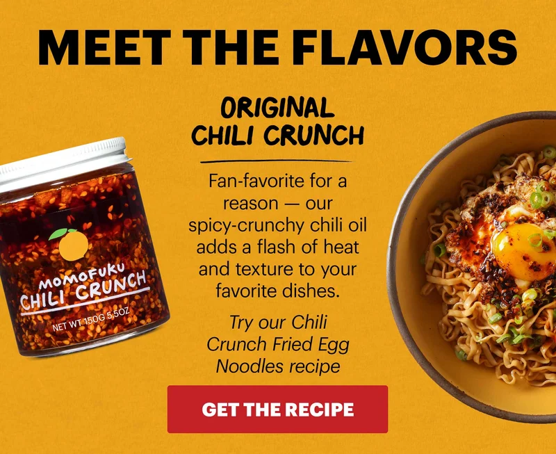 Header: MEET THE FLAVORS ORIGINAL CHILI CRUNCH Fan-favorite for a reason — our spicy-crunchy chili oil adds a flash of heat and texture to your favorite dishes. Try our Chili Crunch Fried Egg Noodles recipe CTA: GET THE RECIPE
