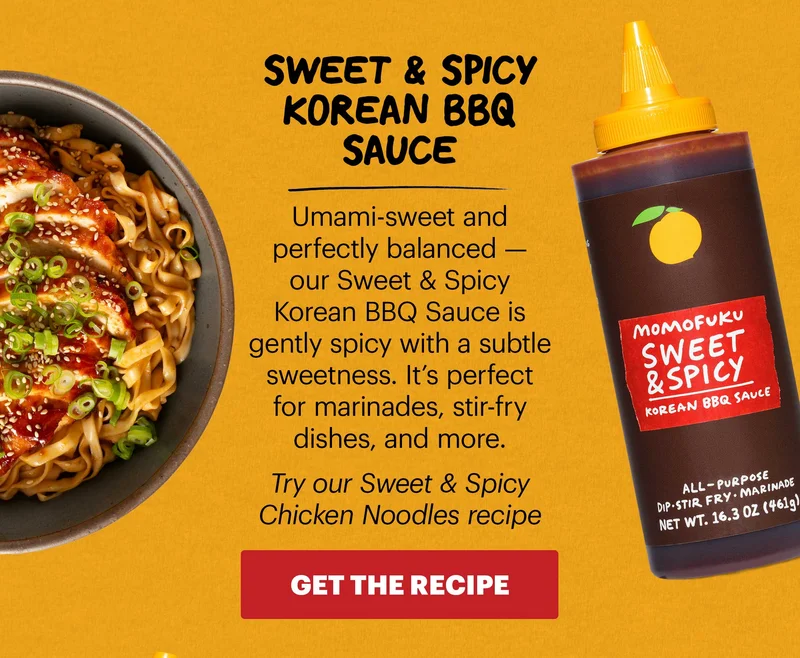 SWEET & SPICY KOREAN BBQ SAUCE Umami-sweet and perfectly balanced — our Sweet & Spicy Korean BBQ Sauce is gently spicy with a subtle sweetness. It’s perfect for marinades, stir-fry dishes, and more.  Try our Sweet & Spicy Chicken Noodles recipe CTA: GET THE RECIPE