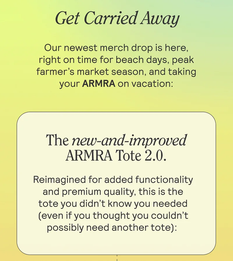 Get Carried Away  Our newest merch drop is here, right on time for beach days, peak farmer’s market season, and taking your ARMRA on vacation: The new-and-improved - ARMRA Tote 2.0.  Reimagined for added functionality and premium quality, this is the tote you didn’t know you needed (even if you thought you couldn’t possibly need another tote):