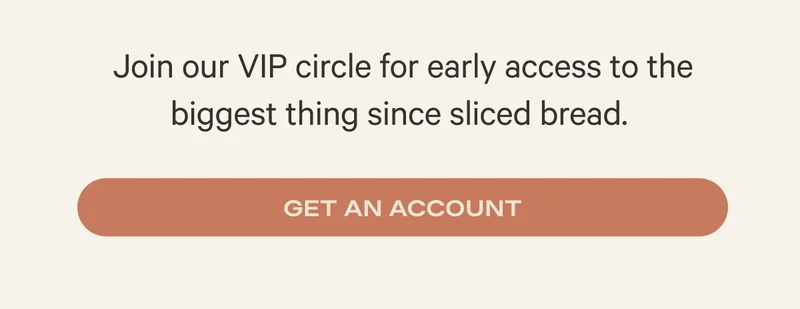 Join our VIP circle for early access to the biggest thing since sliced bread. Get an account