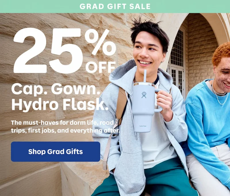 GRAD GIFT SALE. 25% OFF. Cap. Gown. Hydro Flask. The must-haves for dorm life, road trips, first jobs, and everything after. | Shop Grad Gifts