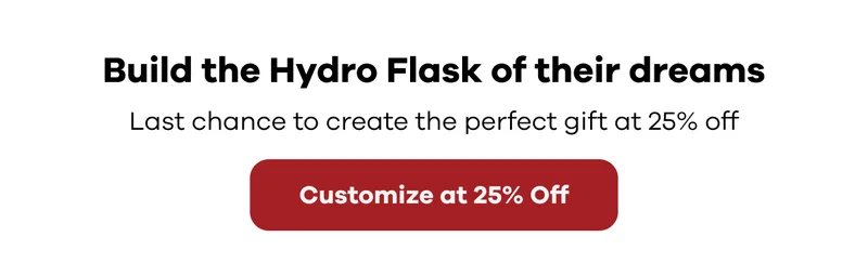 Build the Hydro Flask of their dreams.  Last chance to create the perfect gift at 25% off | Customize at 25% Off