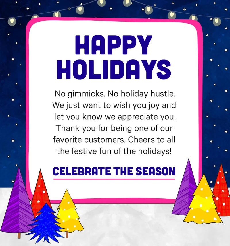 Happy Holidays! We just want to wish you joy and let you know we appreciate you. Thanks for being one of our favorites customers!