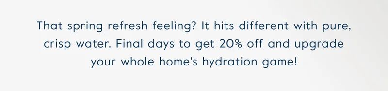 That spring refresh feeling? It hits different with pure, crisp water. Final days to get 20% off and upgrade your whole home's hydration game!
