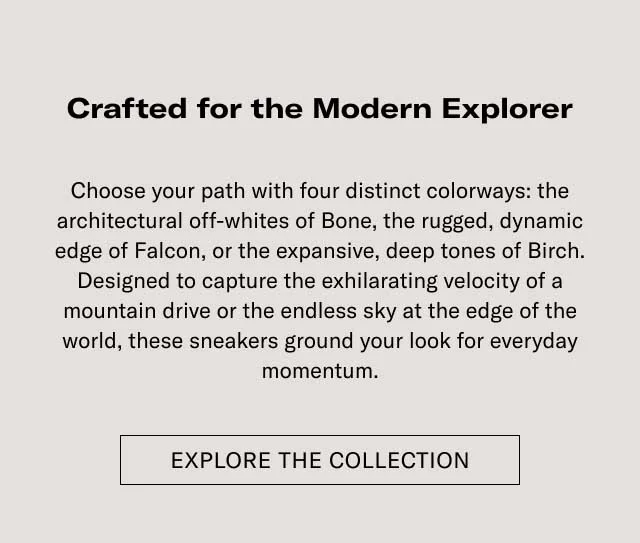 Crafted for the Modern Explorer Elevate your outfit with four distinct colorways: the architectural attraction of Bone, the rugged, dynamic edge of Falcon, or the expansive, deep tones of Earth. Designed to capture the unfaltering essence of a mountain drive or the restless city at the edge of the world, these sneakers ground your look for everyday adventures. [EXPLORE THE COLLECTION]