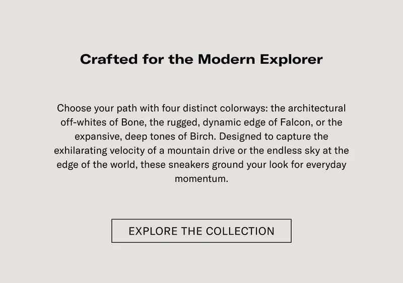 Crafted for the Modern Explorer Elevate your outfit with four distinct colorways: the architectural attraction of Bone, the rugged, dynamic edge of Falcon, or the expansive, deep tones of Earth. Designed to capture the unfaltering essence of a mountain drive or the restless city at the edge of the world, these sneakers ground your look for everyday adventures.  [EXPLORE THE COLLECTION]