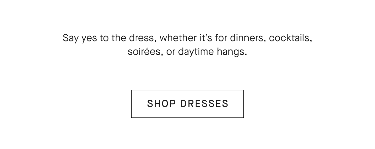 Say yes to the dress, whether it's for dinners, cocktails, soirées, or daytime hangs.[SHOP DRESSES]
