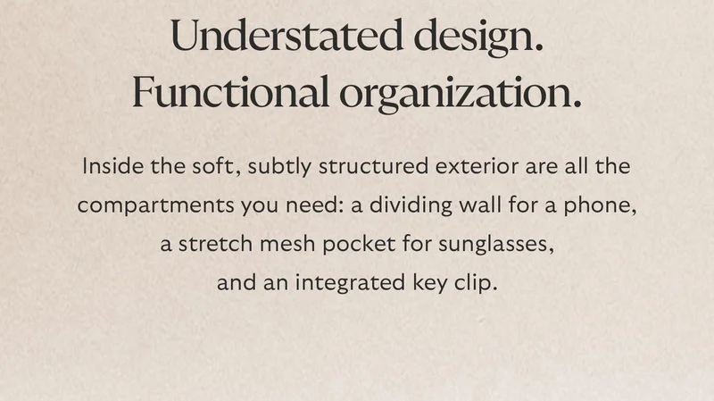 Understated design. Functional organization. Inside a soft, subtly structured exterior, are all the compartments you’ll need: a dividing wall for a phone, a stretch mesh pocket for sunglasses, and an integrated key clip.