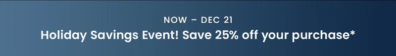 Now – Dec 21: Holiday Savings Event! Save 25% off your purchase*