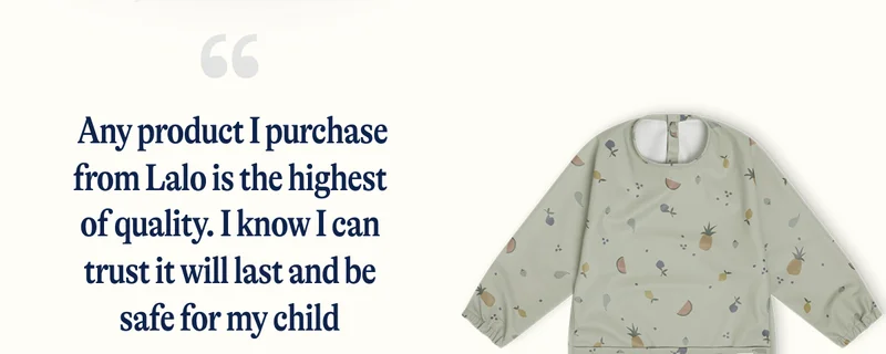 Any product I purchase from Lalo is the highest of quality. I know I can trust it will last and be safe for my child