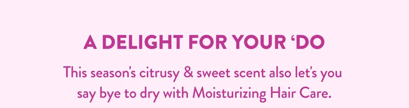 A DELIGHT FOR YOUR 'DO | This season's citrusy & sweet scent also let's you say bye to dry with Moisturizing Hair Care.