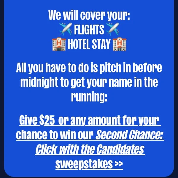 We will cover your: ✈️ FLIGHTS ✈️ 🏨 HOTEL STAY 🏨  All you have to do is pitch in before midnight to get your name in the running:  Give $25 or any amount for your chance to win our Second Chance: Click with the Candidates sweepstakes >>