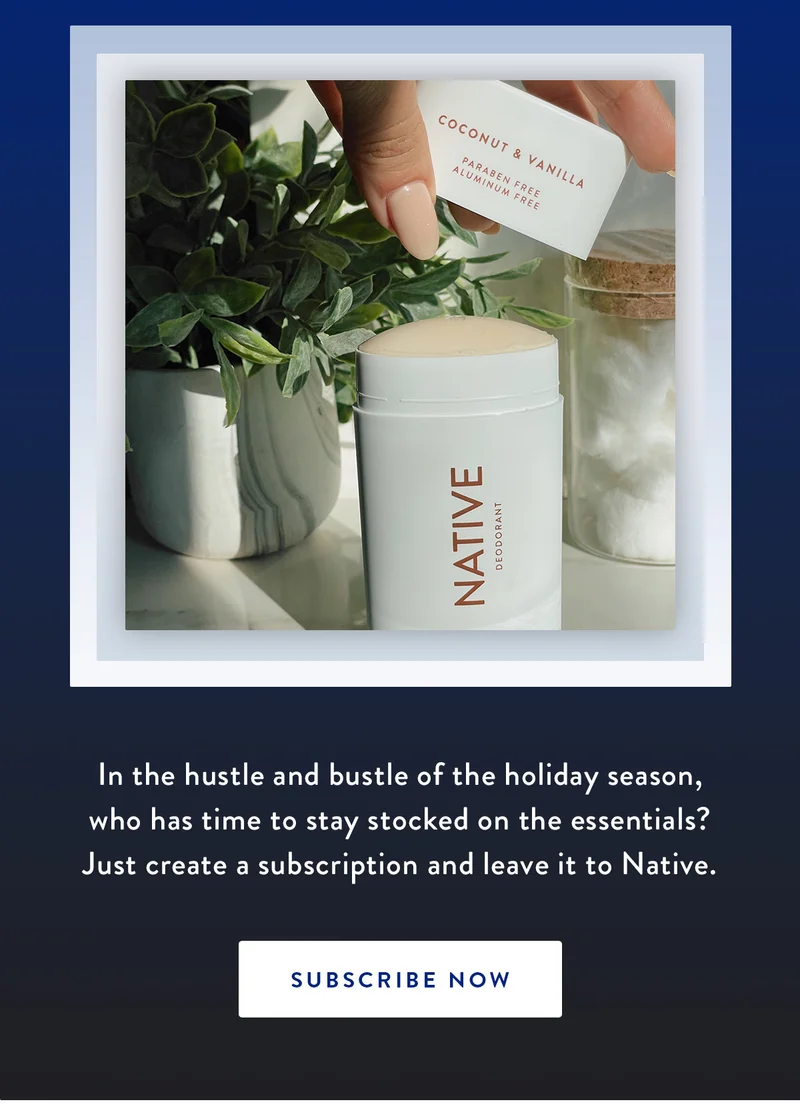 In the hustle and bustle of the holiday season, who has time to stay stocked on the essentials? Just create a subscription and leave it to Native. | SUBSCRIBE NOW