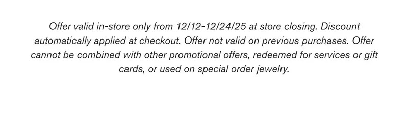 Offer valid in-store only from 12/12-12/24/25 at store closing. Discount automatically applied at checkout. Offer not valid on previous purchases. Offer cannot be combined with other promotional offers, redeemed for services or gift cards, or used on special order jewelry.