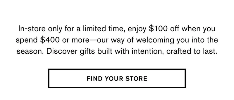 In-store only for a limited time, enjoy $100 off when you spend $400—our way of welcoming you into the season. Discover gifts built with intention, crafted to last. | FIND YOUR STORE