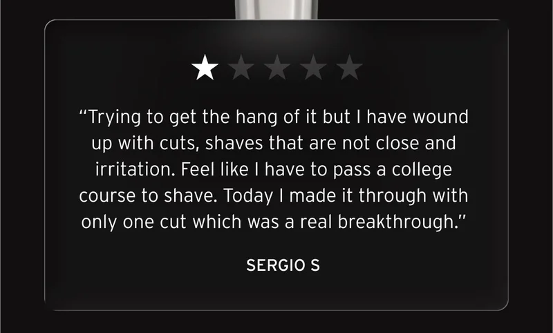 One star review: “Trying to get the hang of it but I have wound up with cuts, shaves that are not close and irritation. Feel like I have to pass a college course to shave. Today I made it through with only one cut which was a real breakthrough.” Sergio S.