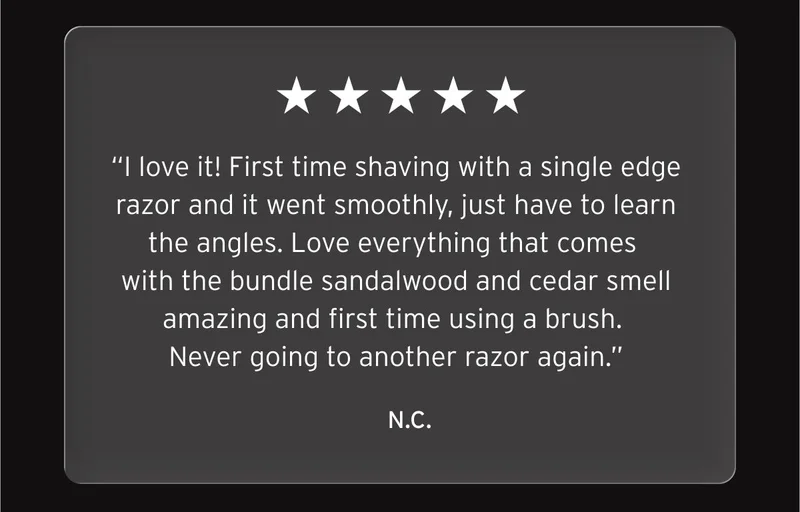 Five star review: “I love it! First time shaving with a single edge razor and it went smoothly, just have to learn the angles. Love everything that comes with the bundle sandalwood and cedar smell amazing and first time using a brush. Never going to another razor again.” N.C.