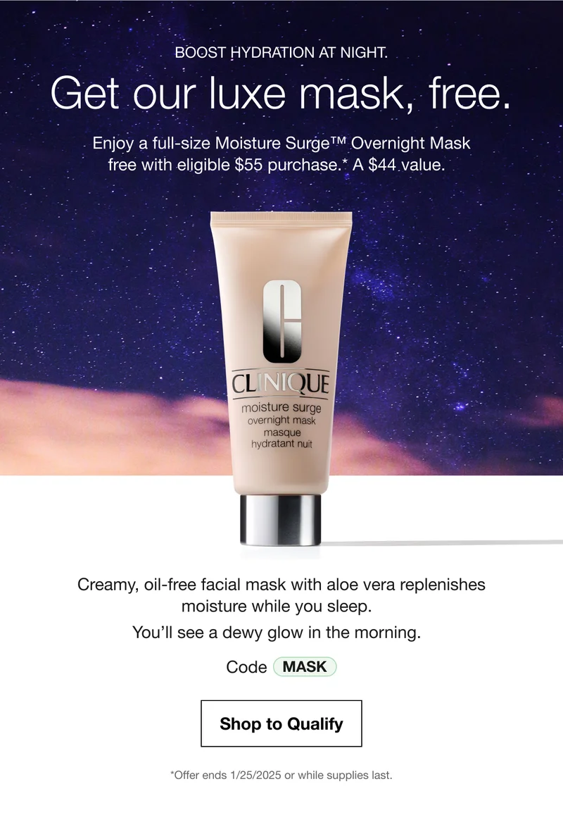 BOOST HYDRATION AT NIGHT. | Get our luxe mask, free. | Enjoy a full-size Moisture Surge TM Overnight Mask free with eligible $55 purchase.* A $44 value | Creamy, oil-fre facial mask with aloe vera replenishes moisture while you sleep. You'll see a dewy glow in the morning. | Code: MASK | Shop to Qualify | *Offer ends 1/25/2025 or while supplies last.