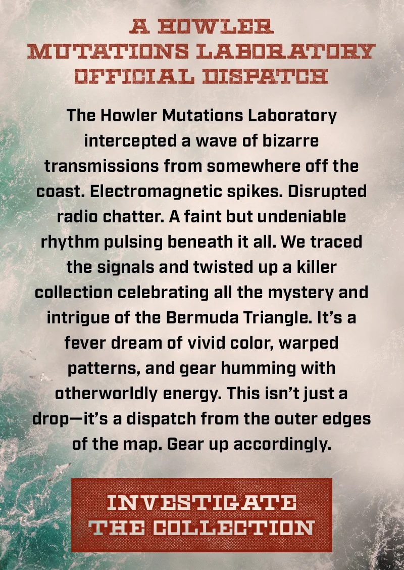 The Howler Mutations Laboratory intercepted a wave of bizarre transmissions from somewhere off the Coast. Electromagnetic spikes. Disrupted radio chatter. A faint but undeniable rhythm pulsing beneath it all. We traced the signals and twisted up a killer collection celebrating all the mystery and intrigue of the Bermuda Triangle. It’s a fever dream of vivid color, warped patterns, and gear humming with otherworldly energy. This isn’t just a drop—it’s a dispatch from the outer edges of the map. Gear up accordingly.