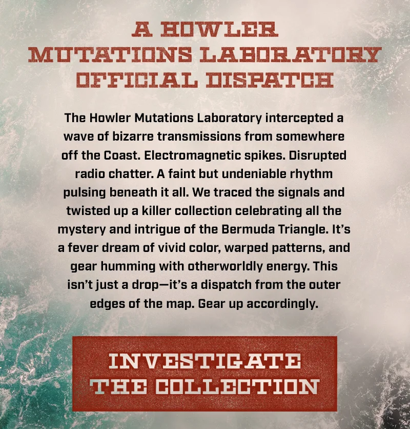 The Howler Mutations Laboratory intercepted a wave of bizarre transmissions from somewhere off the Coast. Electromagnetic spikes. Disrupted radio chatter. A faint but undeniable rhythm pulsing beneath it all. We traced the signals and twisted up a killer collection celebrating all the mystery and intrigue of the Bermuda Triangle. It’s a fever dream of vivid color, warped patterns, and gear humming with otherworldly energy. This isn’t just a drop—it’s a dispatch from the outer edges of the map. Gear up accordingly.