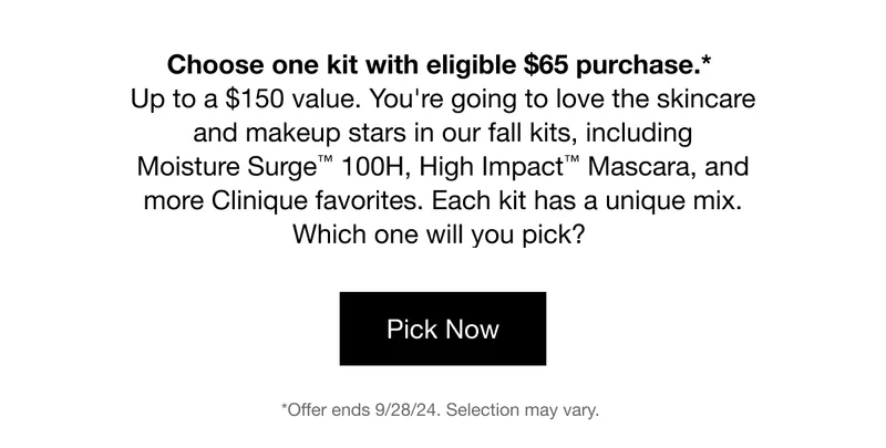 Choose one kit with eligible $65 purchase.* Up to a $150 value. You're going to love the skincare and makeup stars in our fall kits, including Moisture Surge™ 100H, High Impact™ Mascara, and more Clinique favorites. Each kit has a unique mix. Which one will you pick? | Pick Now | *Offer ends 9/28/24. Selection may vary.