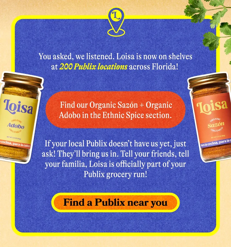 You asked, we listened. Loisa is now on shelves at 200 Publix locations across Florida!   Find our Organic Sazón + Organic Adobo in the Ethnic Spice section.   If your local Publix doesn’t have us yet, just ask! They’ll bring us in.  Tell your friends, tell your familia, Loisa is officially part of your Publix grocery run! FIND A PUBLIX NEAR YOU