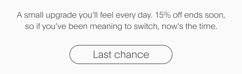 A small upgrade you'll feel everyday. 15% off ends soon. | Last chance