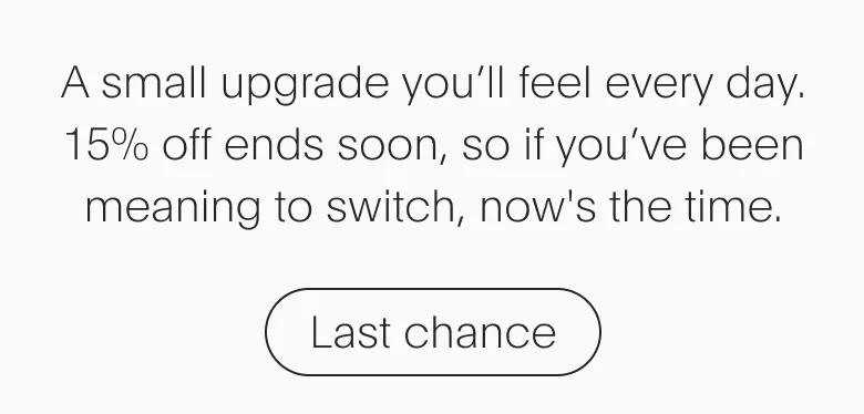 A small upgrade you'll feel everyday. 15% off ends soon. | Last chance