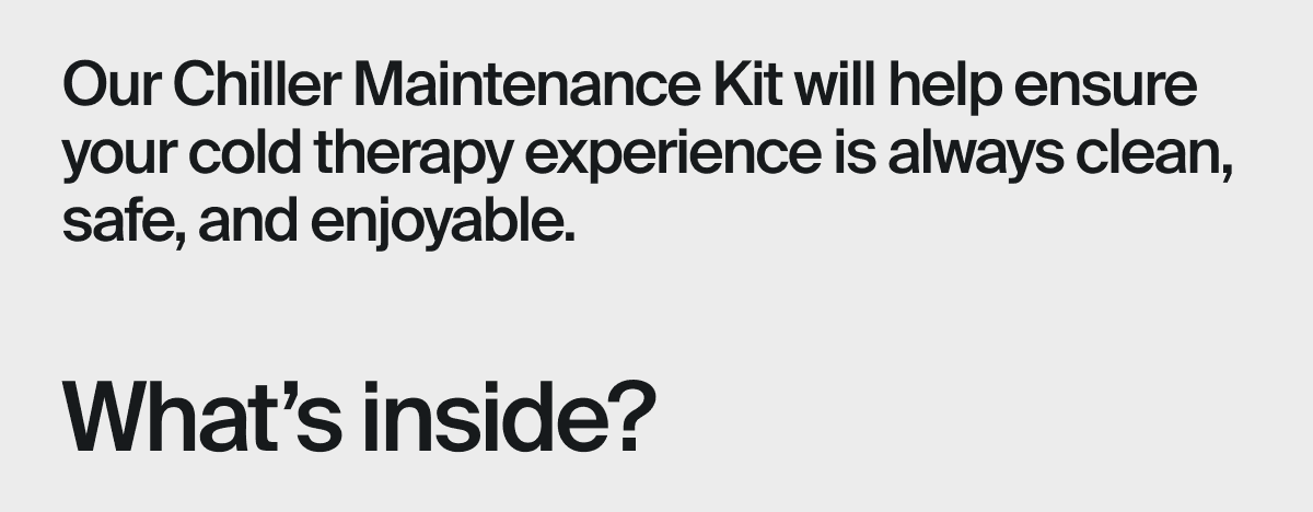 Our Chiller Maintenance Kit will help ensure your cold therapy experience is always clean, safe, and enjoyable.