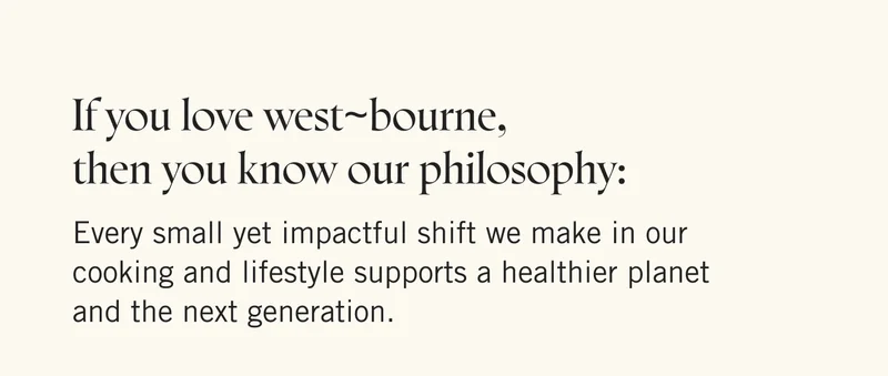 If you love west~bourne, then you know our philosophy: Every small yet impactful shift we make in our cooking and lifestyle supports a healthier planet and the next generation.