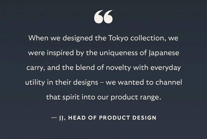 “When we designed the Tokyo collection, we were inspired by the uniqueness of Japanese carry, and the blend of novelty with everyday utility in their designs – we wanted to channel that spirit into our product range.” – JJ, Head of Product Design
