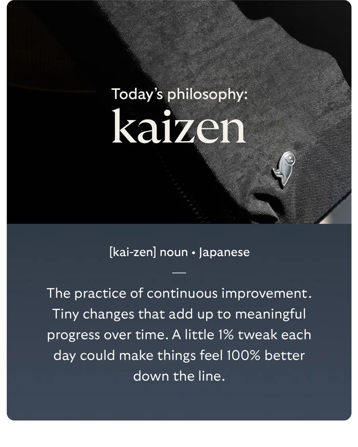 [Header] Today’s philosophy: Kaizen [Copy] The practice of continuous improvement. Tiny changes that add up to meaningful progress over time. A little 1% tweak each day could make things feel 100% better down the line.