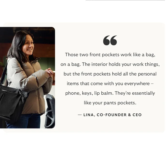 “Those two front pockets work like a bag, on a bag. The interior holds your work things, but the front pockets hold all the personal items that come with you everywhere – phone, keys, lip balm. They’re essentially like your pants pockets.” - Lina, Bellroy’s co-founder and co-CEO