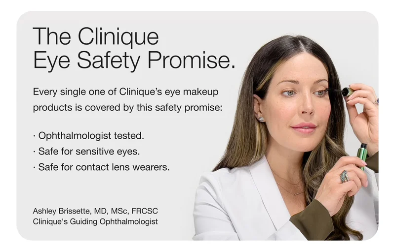 The Clinique Eye Safety Promise. | Every single one of Clinique’s eye makeup products is covered by this safety promise: | Ophthalmologist tested. | Safe for sensitive eyes | Safe for contact lens wearers. | Ashley Brissette, MD, MSc, FRCSC Clinique’s Guiding Ophthalmologist