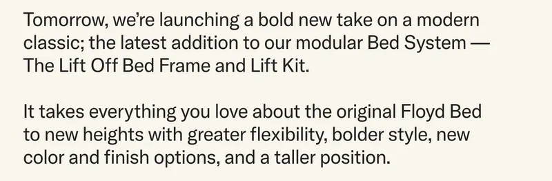 Tomorrow, we’re launching a bold new take on a modern classic; the latest addition to our modular Bed System — The Lift Off Bed Frame and Lift Kit. It takes everything you love about the original Floyd Bed to new heights with greater flexibility, bolder style, new color and finish options, and a taller position.