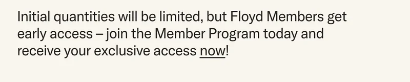 Initial quantities will be limited, but Floyd Members get early access – join the Member Program today and receive exclusive access now!