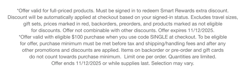 *Offer valid for full-priced products. Must be signed in to redeem Smart Rewards extra discount. Discount will be automatically applied at checkout based on your signed-in status. Excludes travel sizes, gift sets, prices marked in red, backorders, preorders, and products marked as not eligible for discounts. Offer not combinable with other discounts. Offer expires 11/12/2025. *Offer valid with eligible $100 purchase when you use code SINGLE at checkout. To be eligible for offer, purchase minimum must be met before tax and shipping/handling fees and after any other promotions and discounts are applied. Items on backorder or pre-order and gift cards do not count towards purchase minimum. Limit one per order. Quantities are limited. Offer ends 11/12/2025 or while supplies last. Selection may vary.