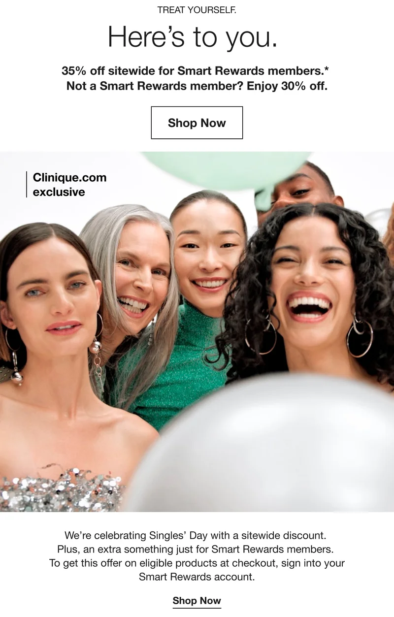 TREAT YOURSELF. Here's to you. 35% off sitewide for Smart Rewards members.* Not a Smart Rewards member? Enjoy 30% off. Shop Now | Clinique.com exclusive | We're celebrating Singles’ Day with a sitewide discount. Plus, an extra something just for Smart Rewards members. To get this offer on eligible products at checkout, sign into your Smart Rewards account. | Shop Now