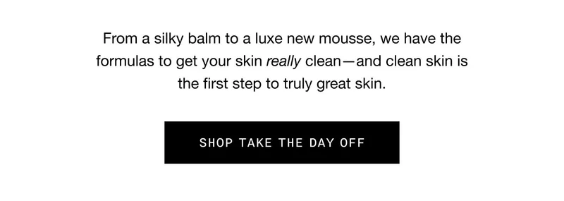 From a silky balm to a luxe new mousse, we have the formulas to get your skin really clean—and clean skin is the first step to truly great skin. SHOP TAKE THE DAY OFF
