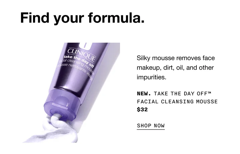Find your formula. Silky mousse removes face makeup, dirt, oil, and other impurities. New. Take The Day Off™ Facial Cleansing Mousse $32 SHOP NOW
