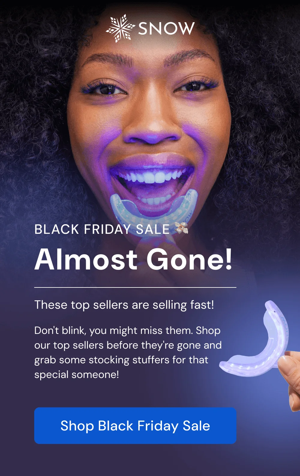 Almost Gone! These top sellers are selling fast! Don't blink, you might miss them. Shop our top sellers before they're gone and grab some stocking stuffers for that special someone! [SHOP BLACK FRIDAY SALE]