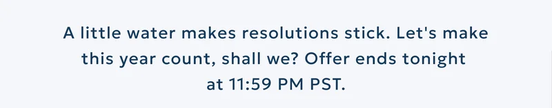 A little water makes resolutions stick. Let's make this year count, shall we? Offer ends tonight  at 11:59 PM PST.