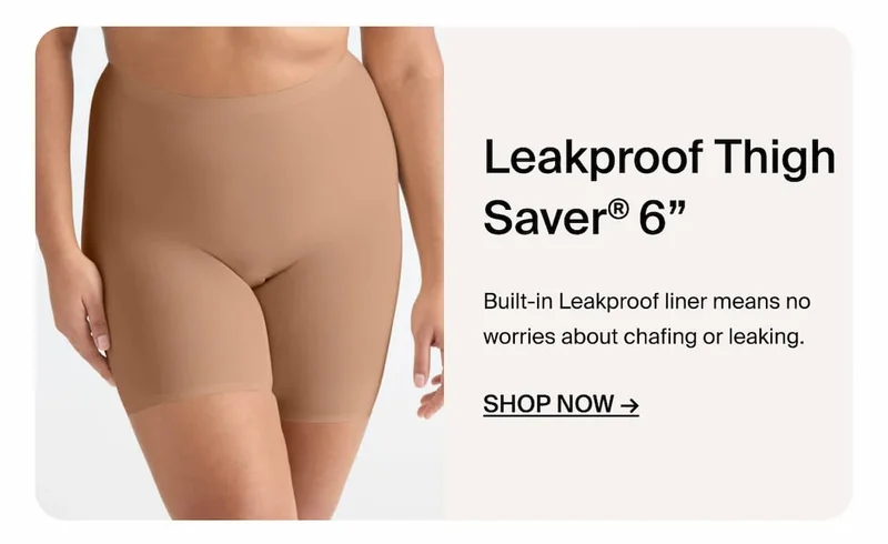 Leakproof Thigh Saver 6". Built-in leakproof liner means no worries about chafing or leaking. Shop Now