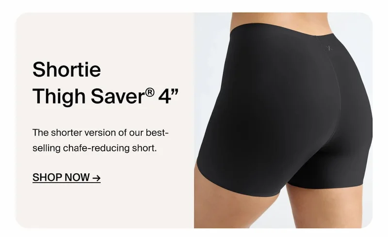 Shortie Thigh Saver 4" The shorter version of our best-selling chafe reducing short. Shop Now